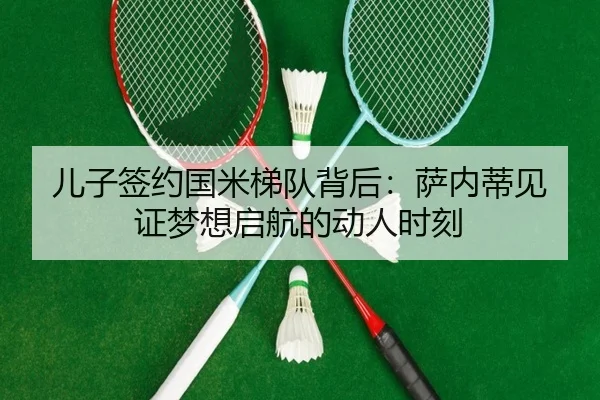 儿子签约国米梯队背后:萨内蒂见证梦想启航的动人时刻